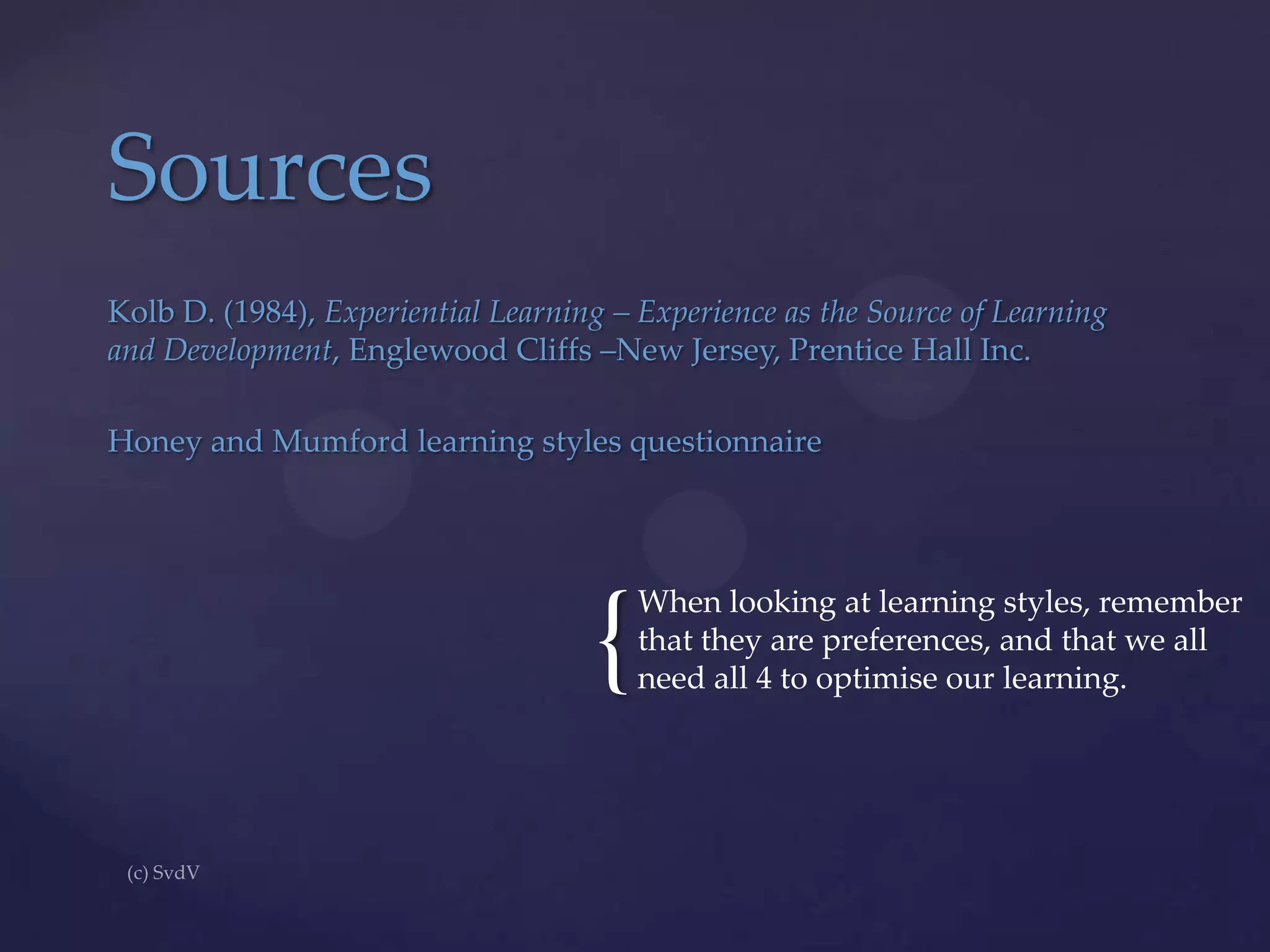 Sources
Kolb D. (1984), Experiential Learning – Experience as the Source of Learning
and Development, Englewood Cliffs –New Jersey, Prentice Hall Inc.

Honey and Mumford learning styles questionnaire

{

When looking at learning styles, remember
that they are preferences, and that we all
need all 4 to optimise our learning.

 