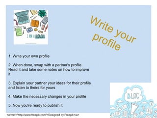 1. Write your own profile
2. When done, swap with a partner's profile.
Read it and take some notes on how to improve
it
3. Explain your partner your ideas for their profile
and listen to theirs for yours
4. Make the necessary changes in your profile
5. Now you're ready to publish it
<a href="http://www.freepik.com">Designed by Freepik</a>
 