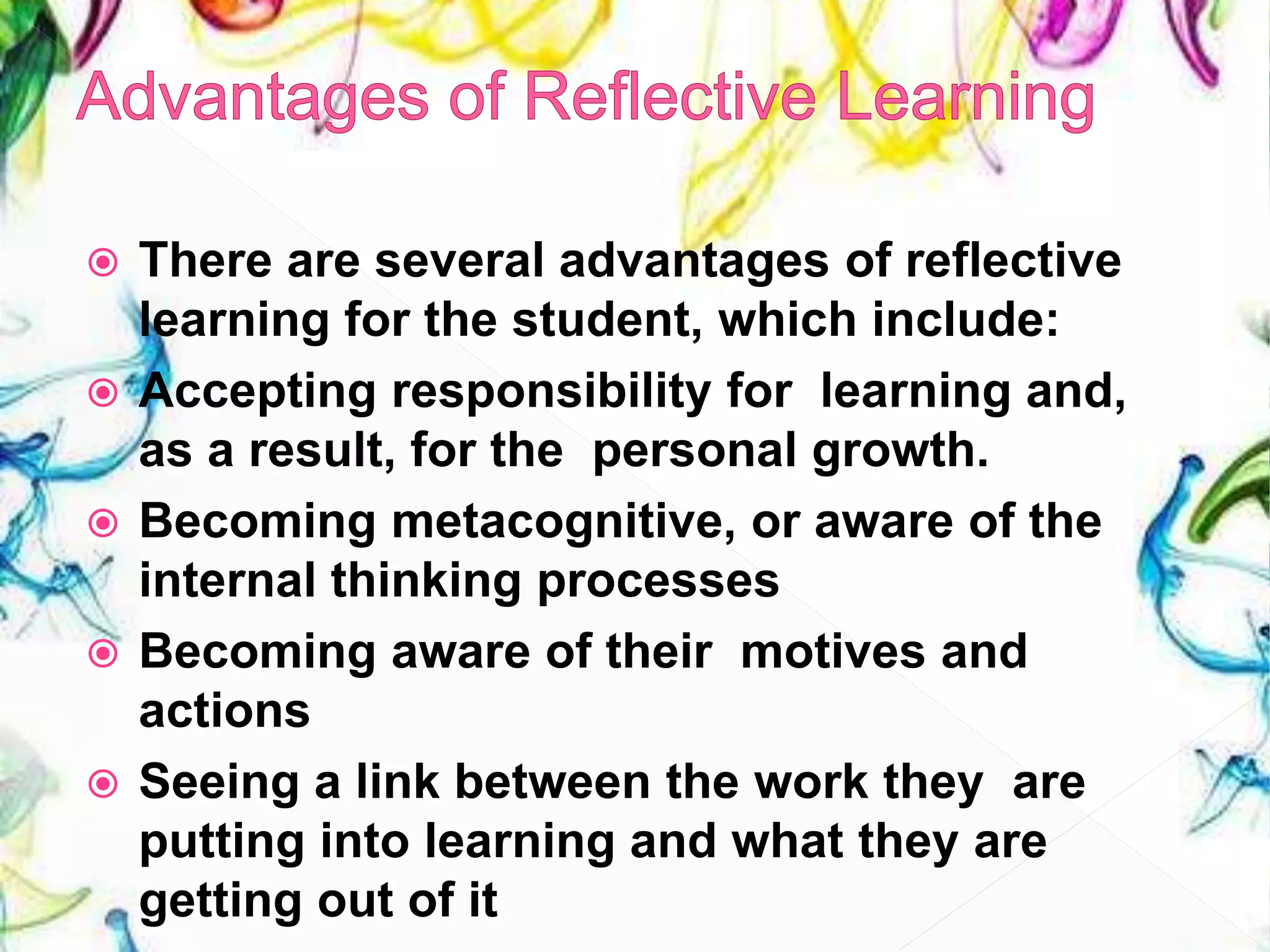  There are several advantages of reflective
learning for the student, which include:
 Accepting responsibility for learning and,
as a result, for the personal growth.
 Becoming metacognitive, or aware of the
internal thinking processes
 Becoming aware of their motives and
actions
 Seeing a link between the work they are
putting into learning and what they are
getting out of it
 
