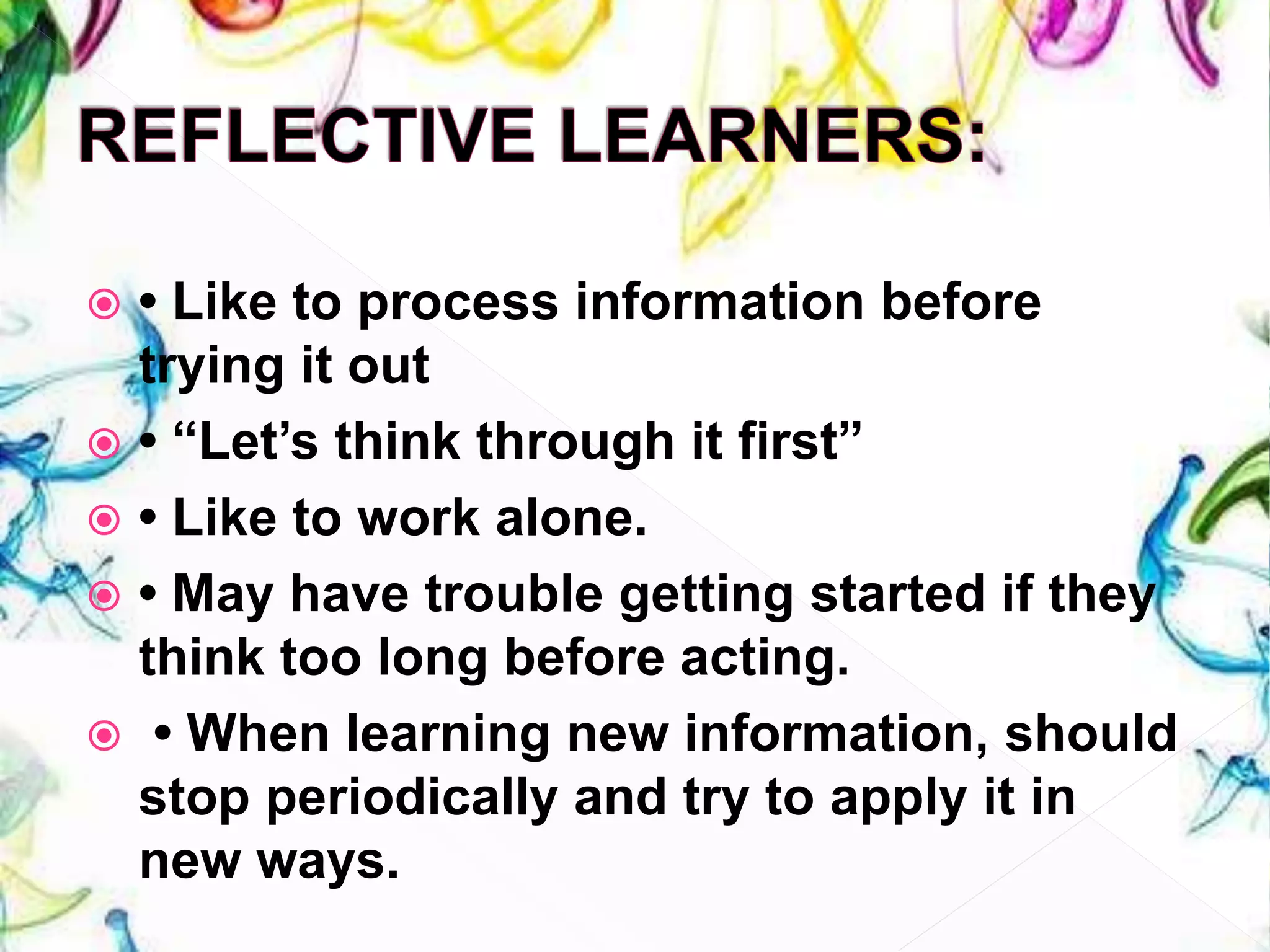  • Like to process information before
trying it out
 • “Let’s think through it first”
 • Like to work alone.
 • May have trouble getting started if they
think too long before acting.
 • When learning new information, should
stop periodically and try to apply it in
new ways.
 