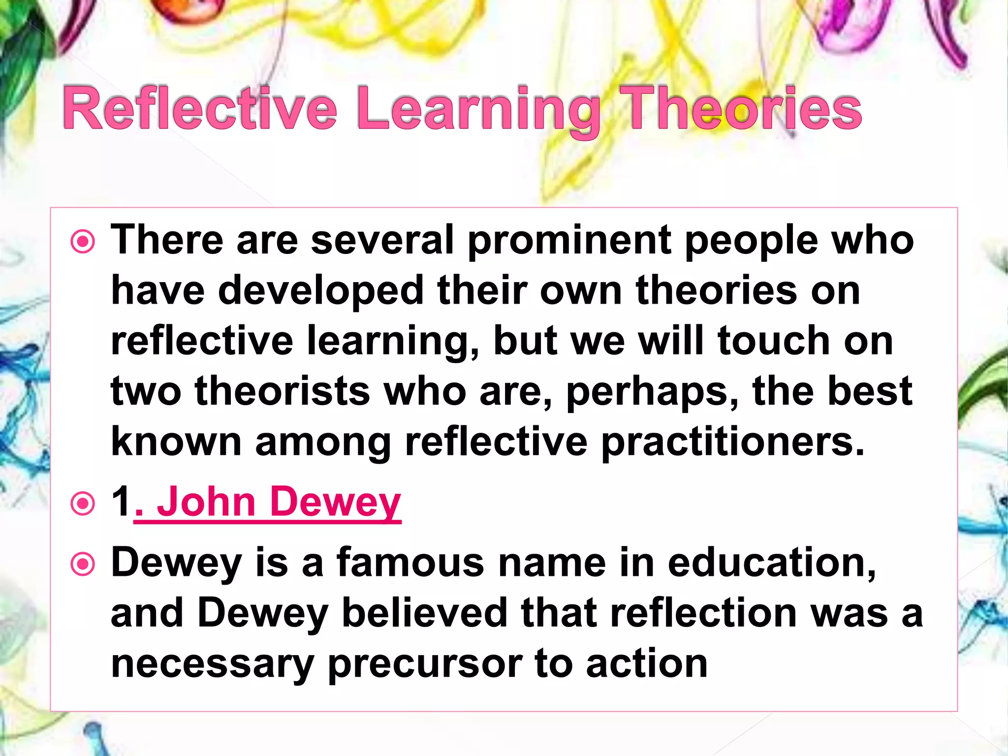  There are several prominent people who
have developed their own theories on
reflective learning, but we will touch on
two theorists who are, perhaps, the best
known among reflective practitioners.
 1. John Dewey
 Dewey is a famous name in education,
and Dewey believed that reflection was a
necessary precursor to action
 