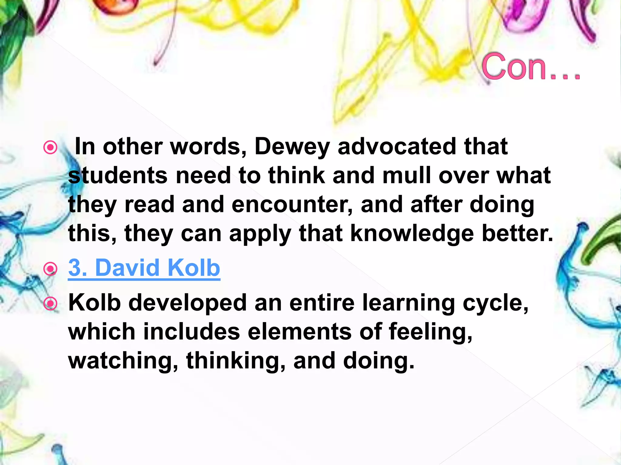  In other words, Dewey advocated that
students need to think and mull over what
they read and encounter, and after doing
this, they can apply that knowledge better.
 3. David Kolb
 Kolb developed an entire learning cycle,
which includes elements of feeling,
watching, thinking, and doing.
 