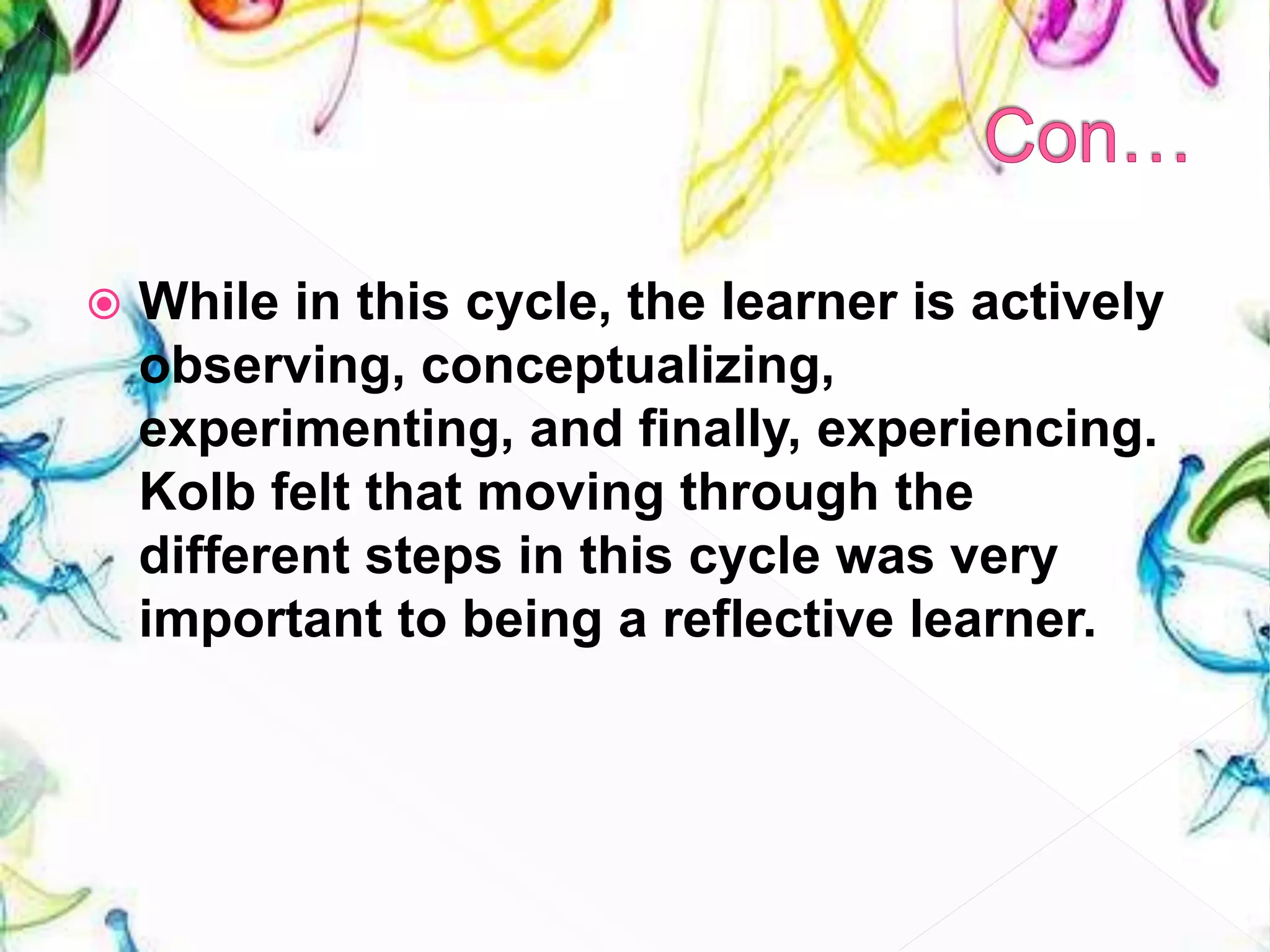  While in this cycle, the learner is actively
observing, conceptualizing,
experimenting, and finally, experiencing.
Kolb felt that moving through the
different steps in this cycle was very
important to being a reflective learner.
 