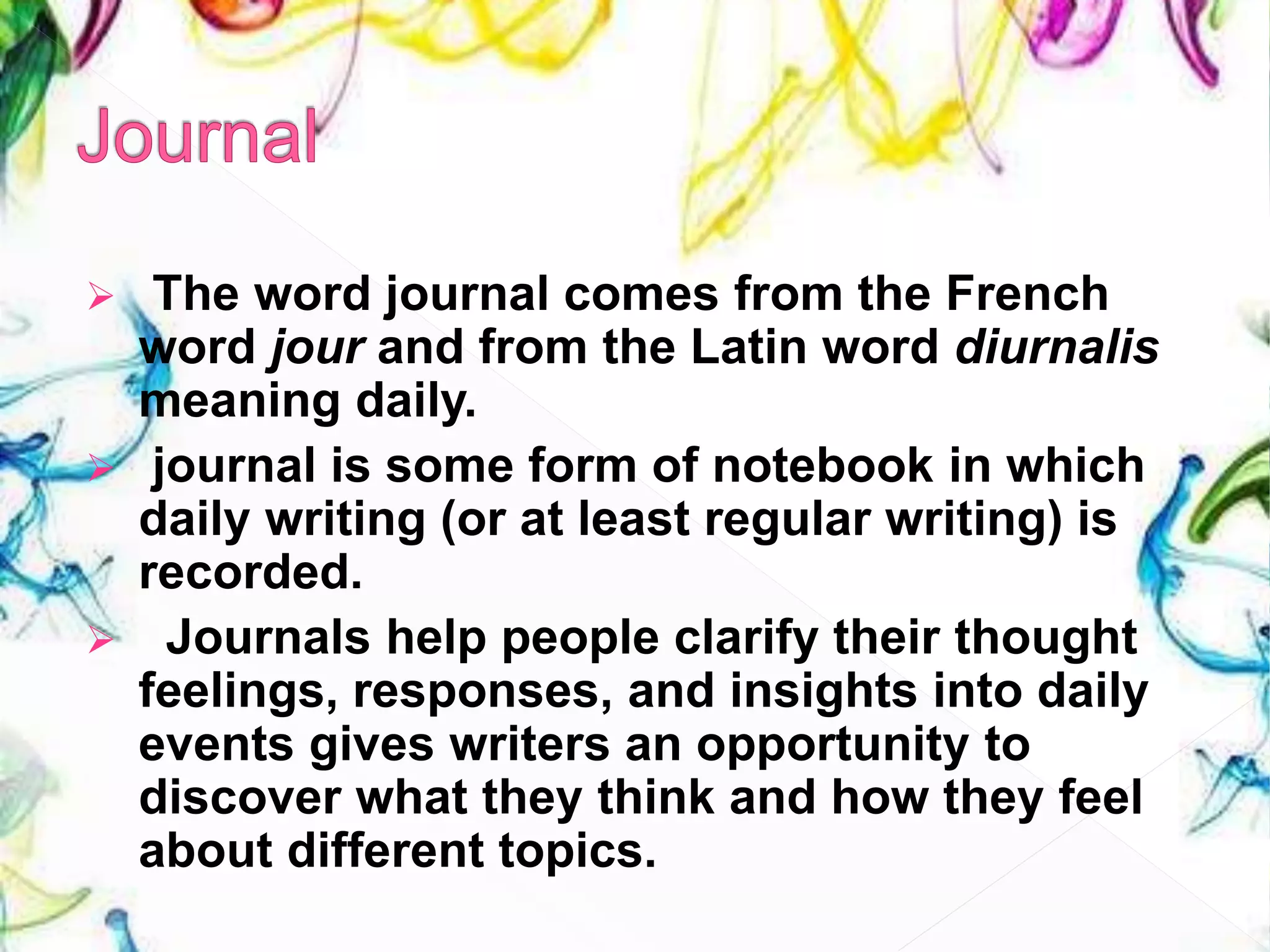  The word journal comes from the French
word jour and from the Latin word diurnalis
meaning daily.
 journal is some form of notebook in which
daily writing (or at least regular writing) is
recorded.
 Journals help people clarify their thought
feelings, responses, and insights into daily
events gives writers an opportunity to
discover what they think and how they feel
about different topics.
 