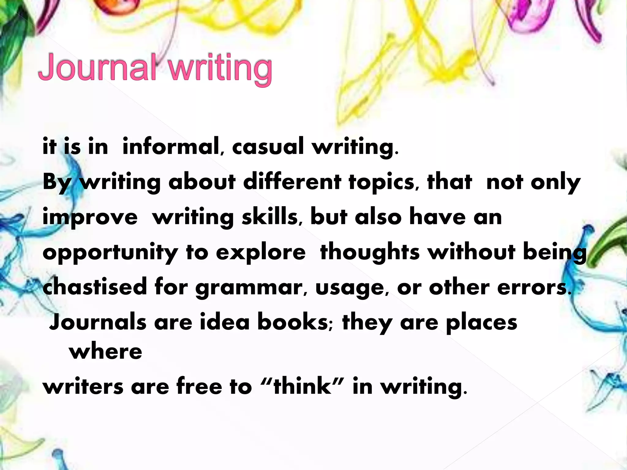 it is in informal, casual writing.
By writing about different topics, that not only
improve writing skills, but also have an
opportunity to explore thoughts without being
chastised for grammar, usage, or other errors.
Journals are idea books; they are places
where
writers are free to “think” in writing.
 