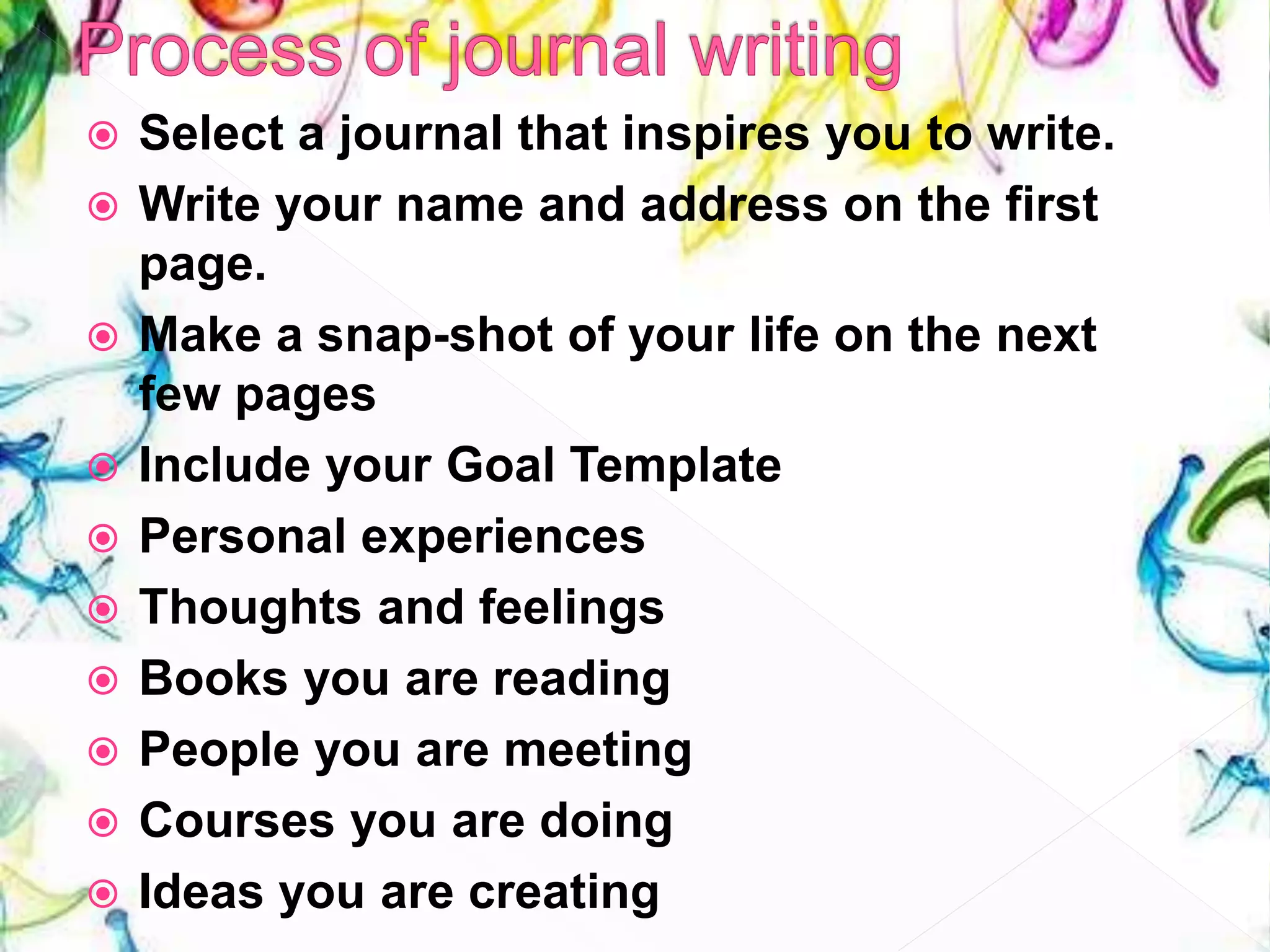  Select a journal that inspires you to write.
 Write your name and address on the first
page.
 Make a snap-shot of your life on the next
few pages
 Include your Goal Template
 Personal experiences
 Thoughts and feelings
 Books you are reading
 People you are meeting
 Courses you are doing
 Ideas you are creating
 