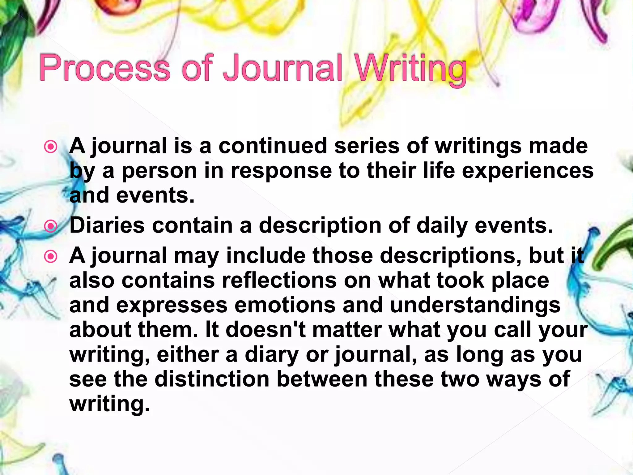  A journal is a continued series of writings made
by a person in response to their life experiences
and events.
 Diaries contain a description of daily events.
 A journal may include those descriptions, but it
also contains reflections on what took place
and expresses emotions and understandings
about them. It doesn't matter what you call your
writing, either a diary or journal, as long as you
see the distinction between these two ways of
writing.
 