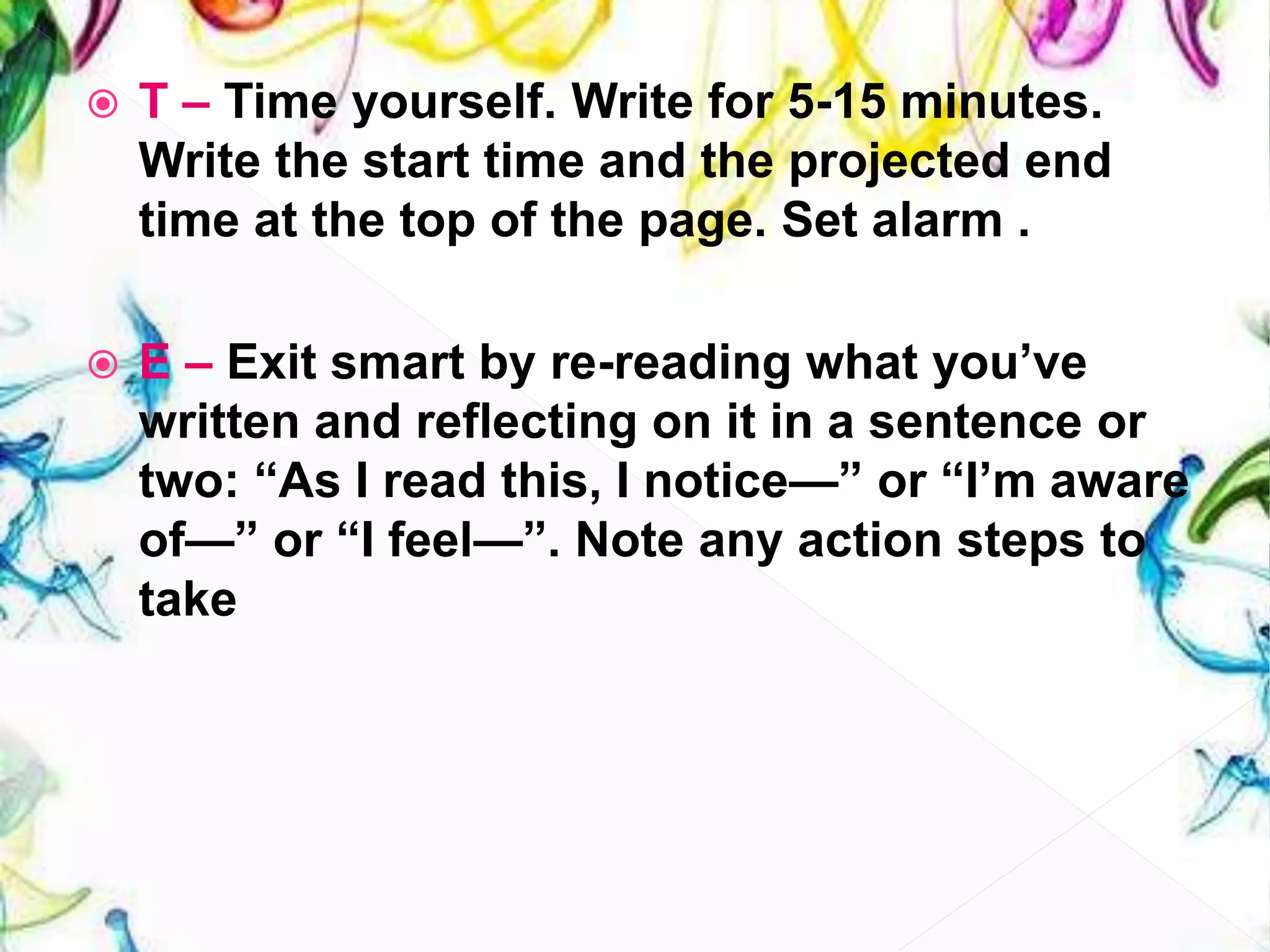  T – Time yourself. Write for 5-15 minutes.
Write the start time and the projected end
time at the top of the page. Set alarm .
 E – Exit smart by re-reading what you’ve
written and reflecting on it in a sentence or
two: “As I read this, I notice—” or “I’m aware
of—” or “I feel—”. Note any action steps to
take
 