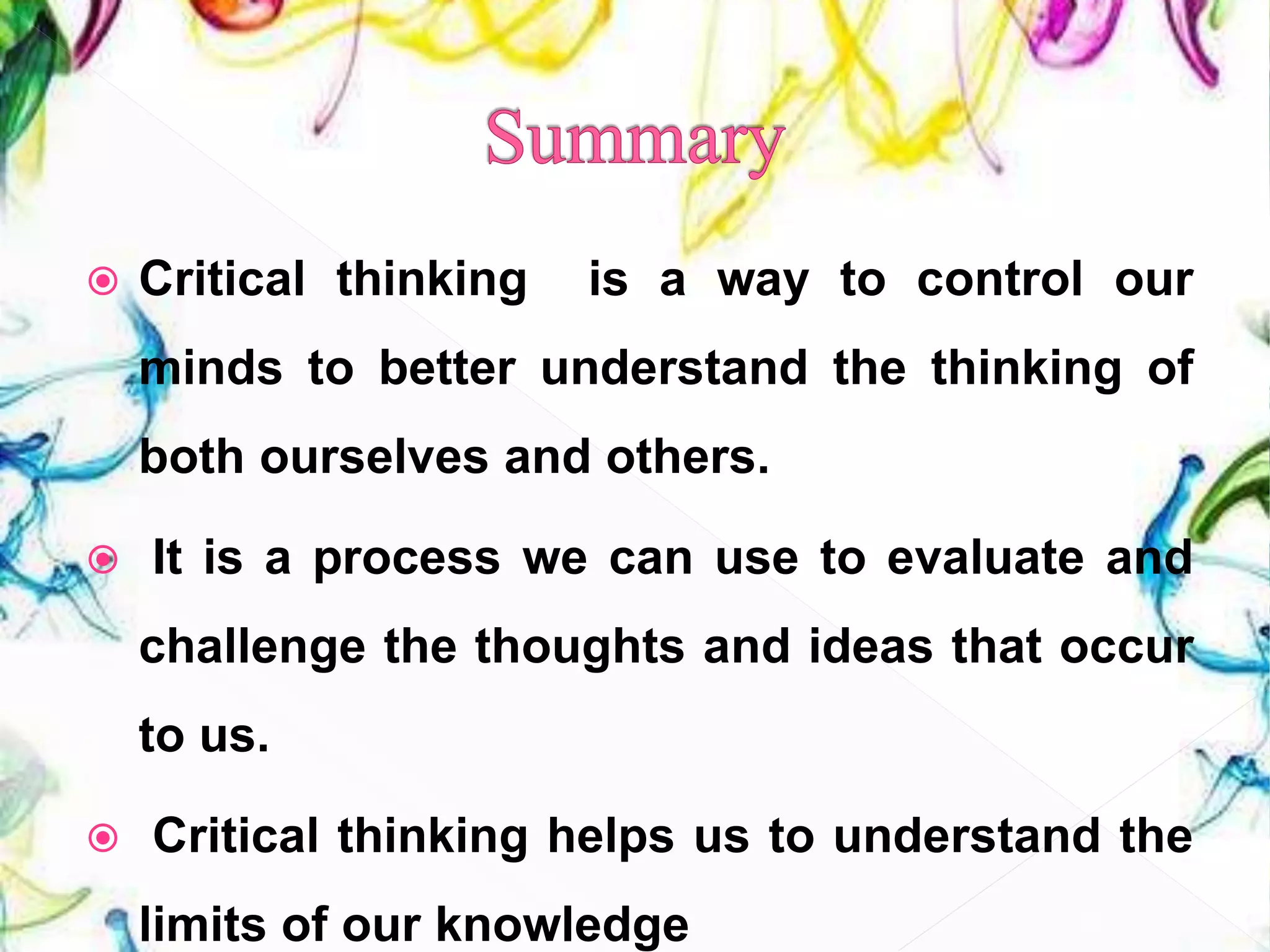  Critical thinking is a way to control our
minds to better understand the thinking of
both ourselves and others.
 It is a process we can use to evaluate and
challenge the thoughts and ideas that occur
to us.
 Critical thinking helps us to understand the
limits of our knowledge 33
 