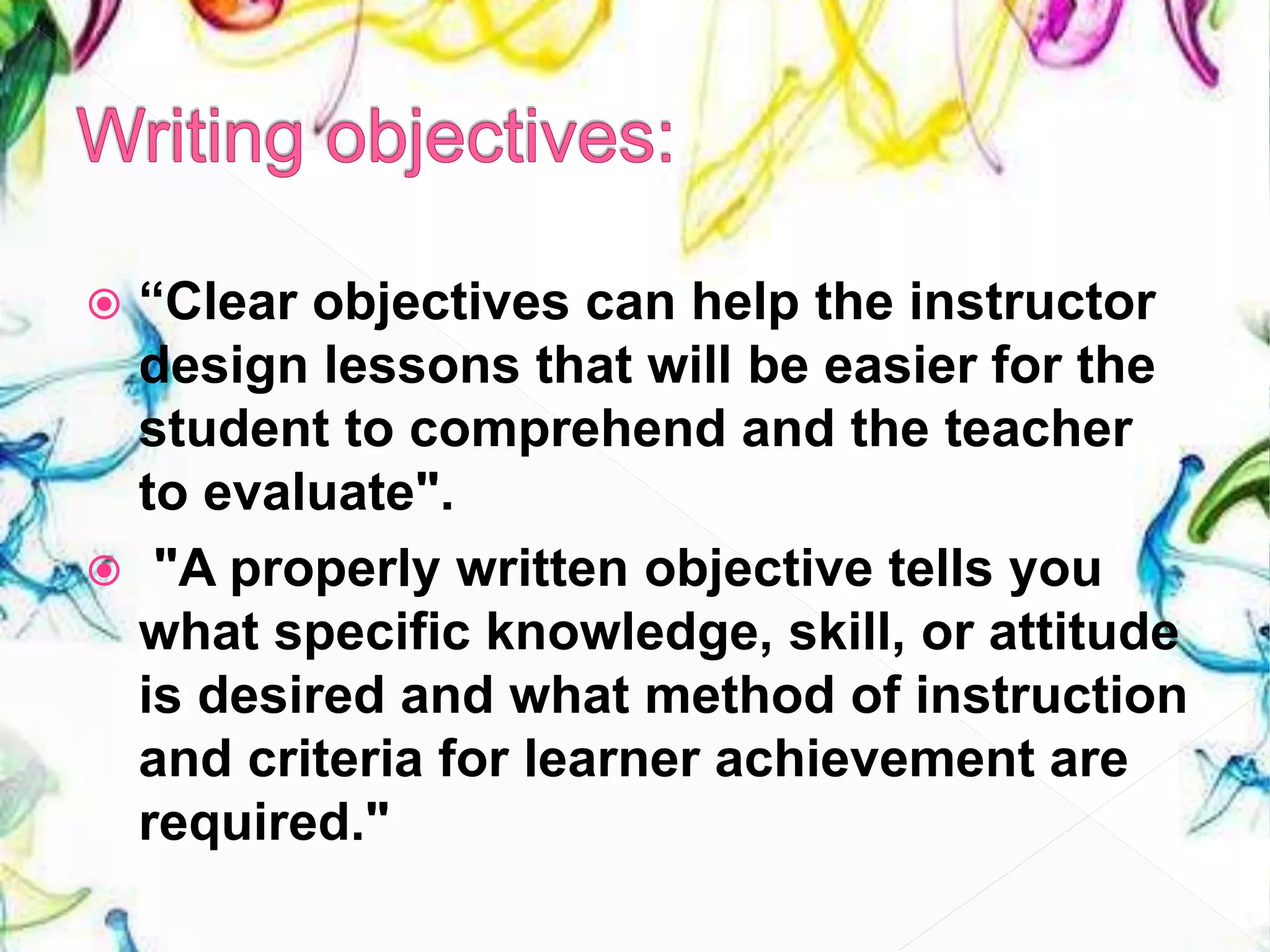  “Clear objectives can help the instructor
design lessons that will be easier for the
student to comprehend and the teacher
to evaluate".
 "A properly written objective tells you
what specific knowledge, skill, or attitude
is desired and what method of instruction
and criteria for learner achievement are
required."
 