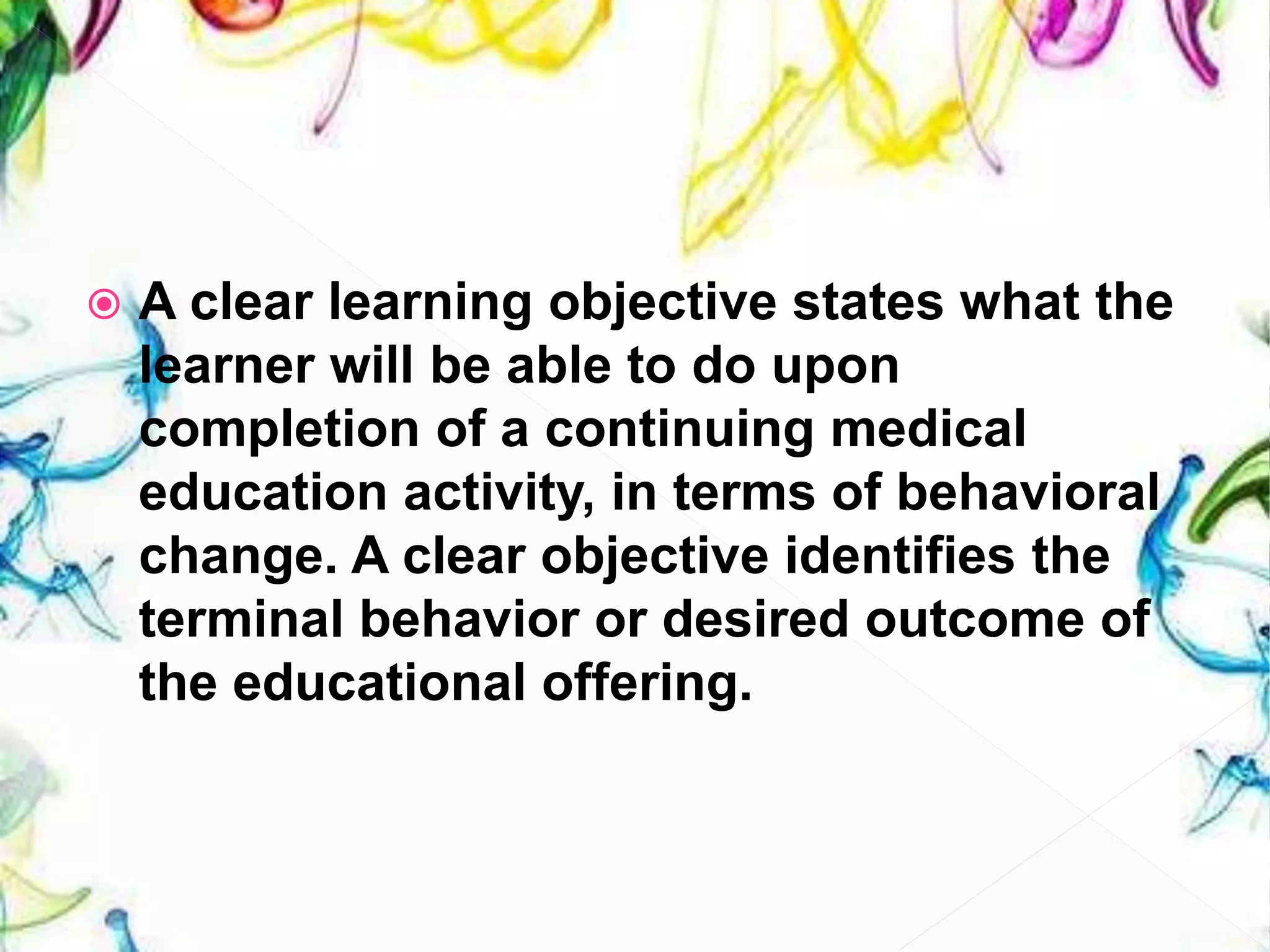  A clear learning objective states what the
learner will be able to do upon
completion of a continuing medical
education activity, in terms of behavioral
change. A clear objective identifies the
terminal behavior or desired outcome of
the educational offering.
 