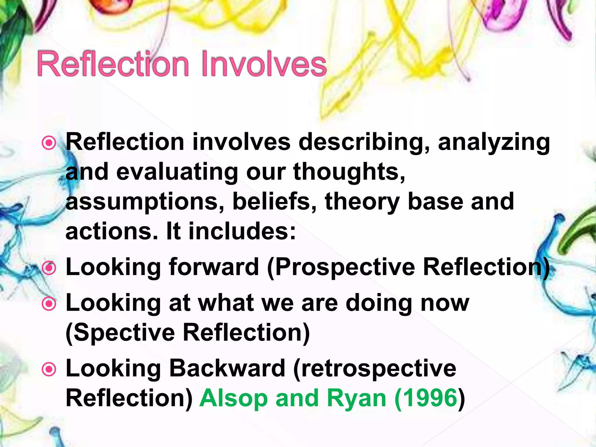  Reflection involves describing, analyzing
and evaluating our thoughts,
assumptions, beliefs, theory base and
actions. It includes:
 Looking forward (Prospective Reflection)
 Looking at what we are doing now
(Spective Reflection)
 Looking Backward (retrospective
Reflection) Alsop and Ryan (1996)
 