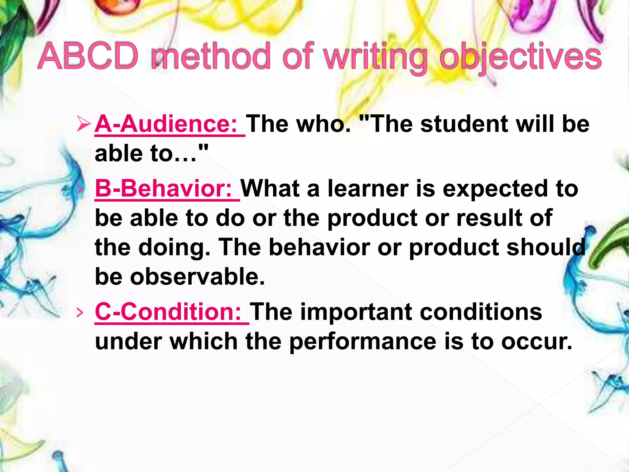A-Audience: The who. "The student will be
able to…"
› B-Behavior: What a learner is expected to
be able to do or the product or result of
the doing. The behavior or product should
be observable.
› C-Condition: The important conditions
under which the performance is to occur.
 