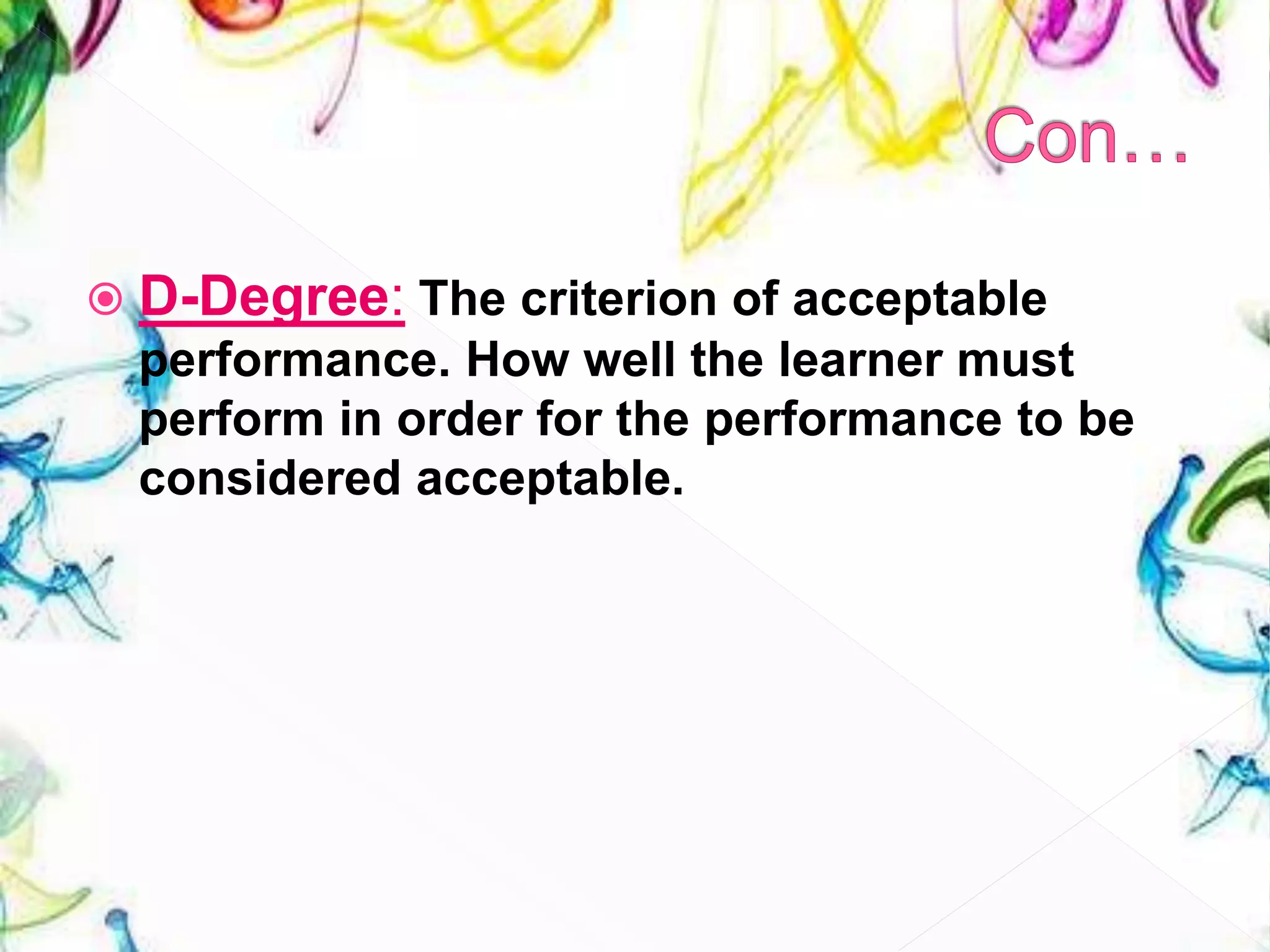  D-Degree: The criterion of acceptable
performance. How well the learner must
perform in order for the performance to be
considered acceptable.
 