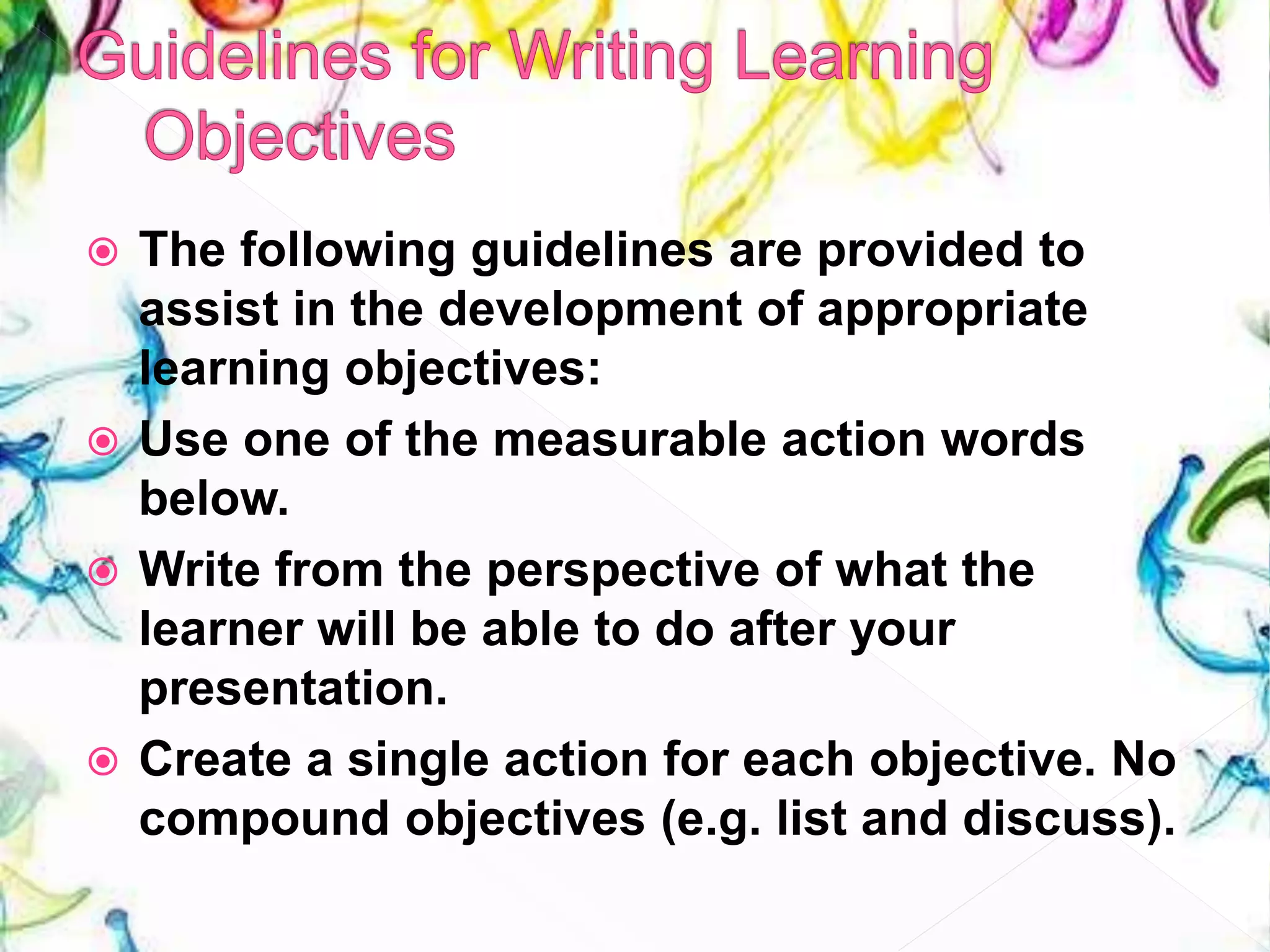  The following guidelines are provided to
assist in the development of appropriate
learning objectives:
 Use one of the measurable action words
below.
 Write from the perspective of what the
learner will be able to do after your
presentation.
 Create a single action for each objective. No
compound objectives (e.g. list and discuss).
 