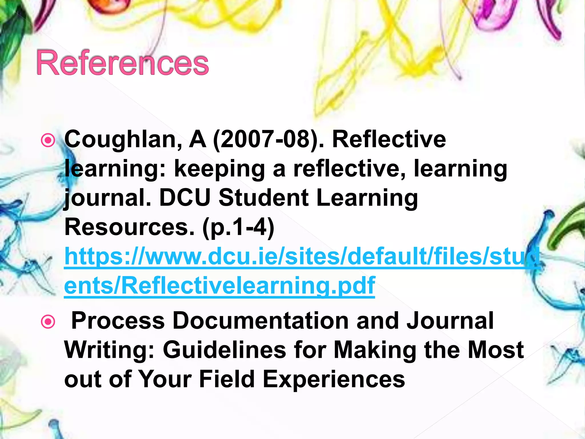  Coughlan, A (2007-08). Reflective
learning: keeping a reflective, learning
journal. DCU Student Learning
Resources. (p.1-4)
https://www.dcu.ie/sites/default/files/stud
ents/Reflectivelearning.pdf
 Process Documentation and Journal
Writing: Guidelines for Making the Most
out of Your Field Experiences
 