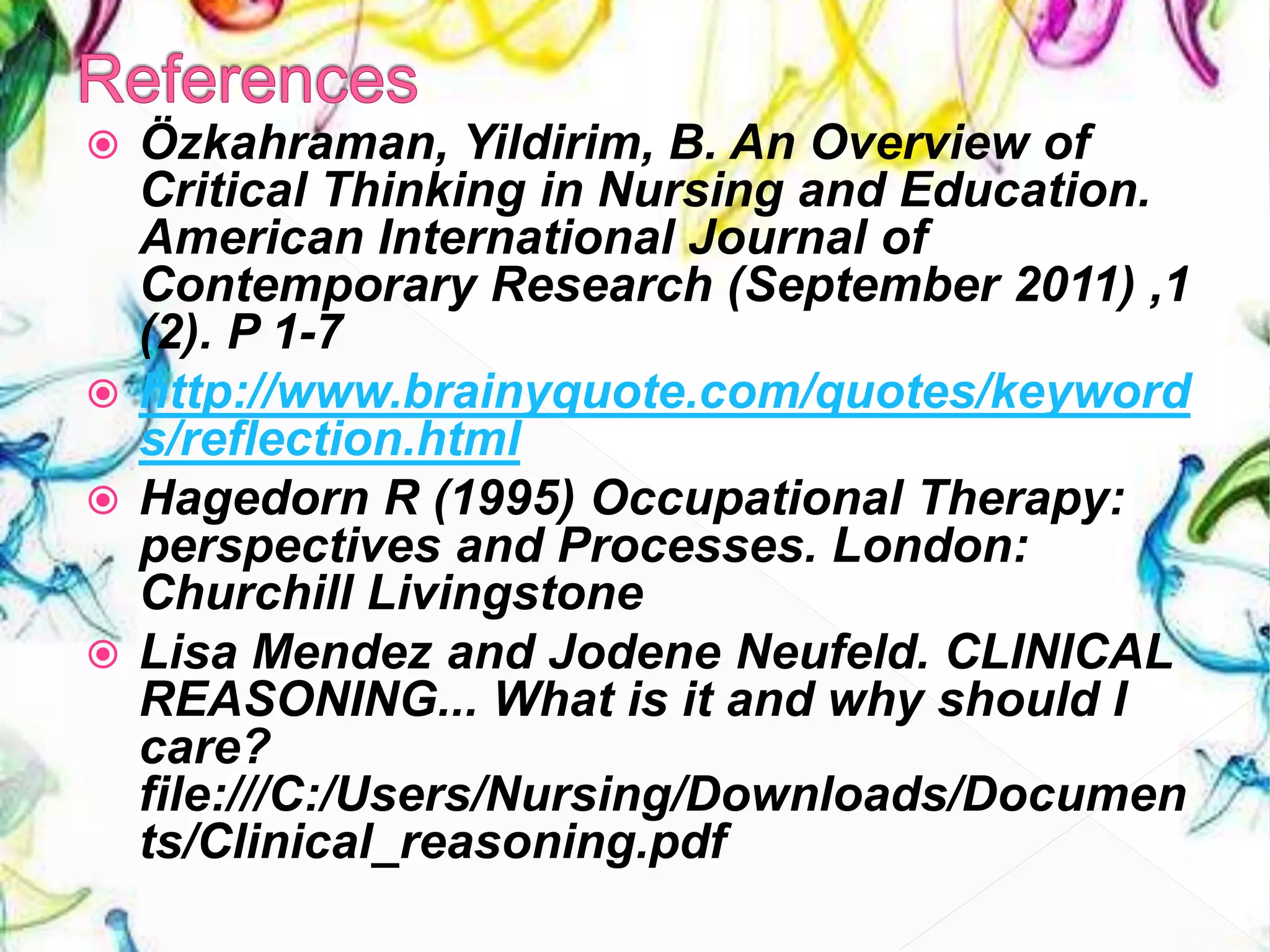  Özkahraman, Yildirim, B. An Overview of
Critical Thinking in Nursing and Education.
American International Journal of
Contemporary Research (September 2011) ,1
(2). P 1-7
 http://www.brainyquote.com/quotes/keyword
s/reflection.html
 Hagedorn R (1995) Occupational Therapy:
perspectives and Processes. London:
Churchill Livingstone
 Lisa Mendez and Jodene Neufeld. CLINICAL
REASONING... What is it and why should I
care?
file:///C:/Users/Nursing/Downloads/Documen
ts/Clinical_reasoning.pdf
 