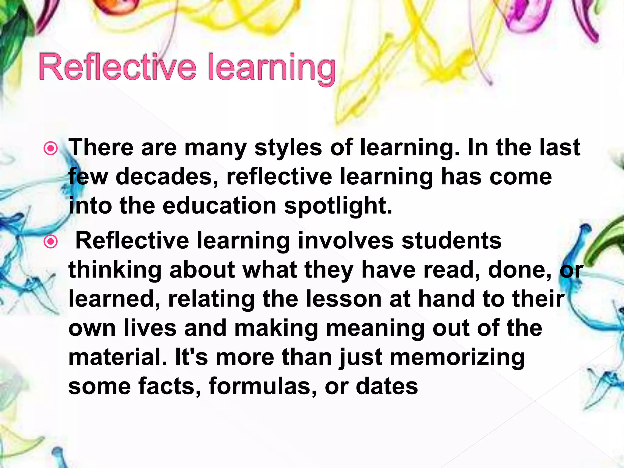  There are many styles of learning. In the last
few decades, reflective learning has come
into the education spotlight.
 Reflective learning involves students
thinking about what they have read, done, or
learned, relating the lesson at hand to their
own lives and making meaning out of the
material. It's more than just memorizing
some facts, formulas, or dates
 