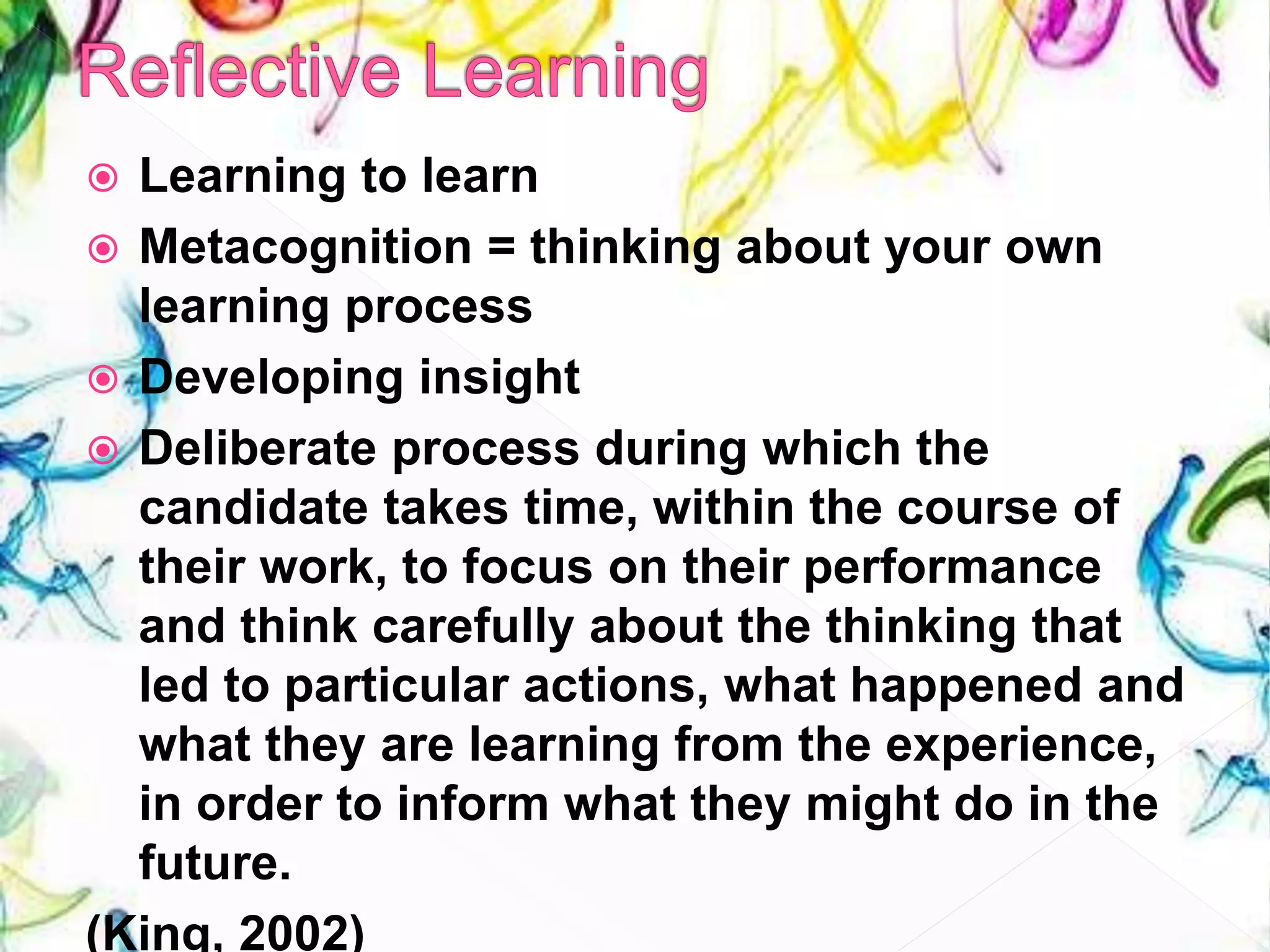  Learning to learn
 Metacognition = thinking about your own
learning process
 Developing insight
 Deliberate process during which the
candidate takes time, within the course of
their work, to focus on their performance
and think carefully about the thinking that
led to particular actions, what happened and
what they are learning from the experience,
in order to inform what they might do in the
future.
(King, 2002)
 