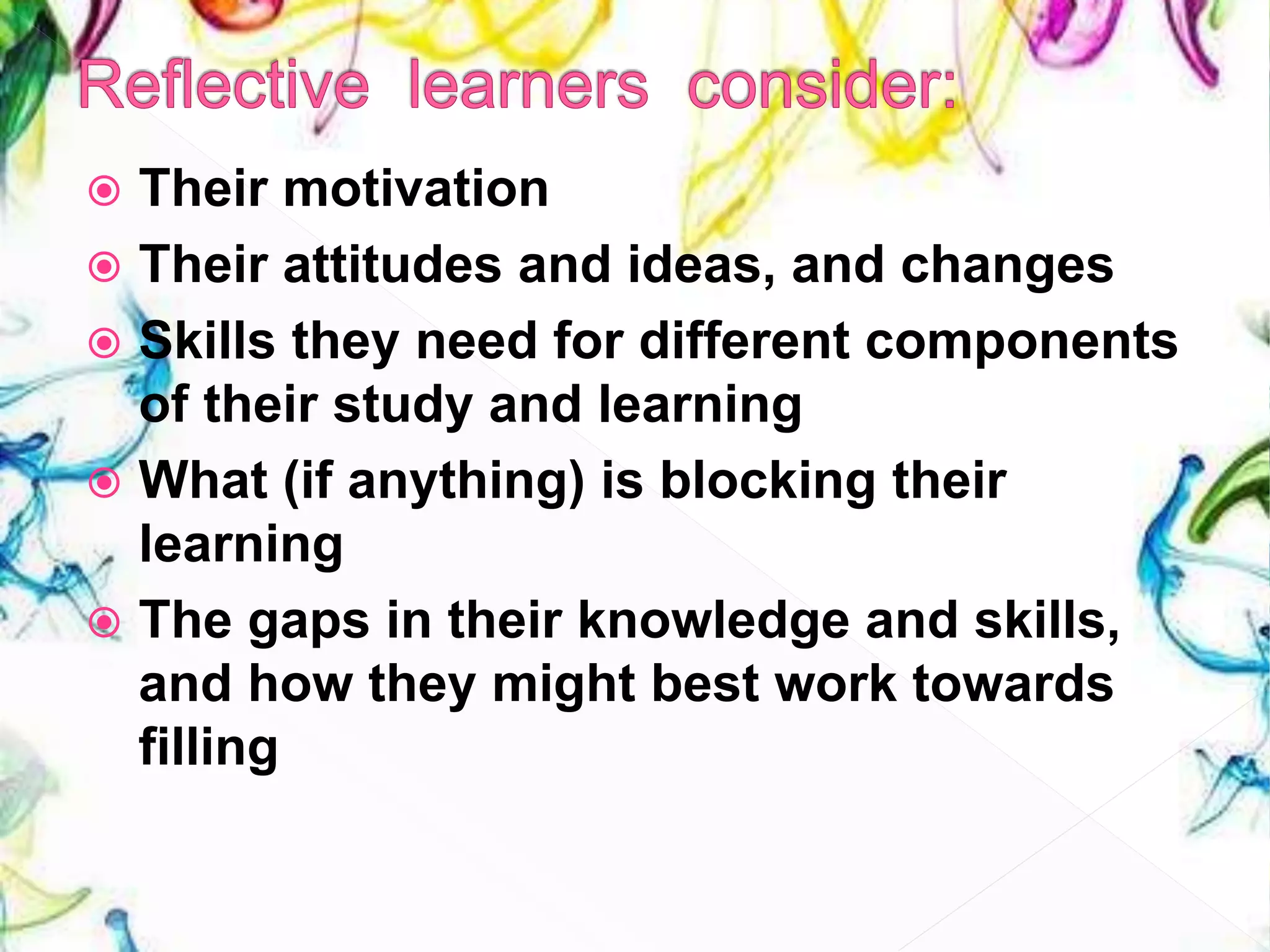  Their motivation
 Their attitudes and ideas, and changes
 Skills they need for different components
of their study and learning
 What (if anything) is blocking their
learning
 The gaps in their knowledge and skills,
and how they might best work towards
filling
 