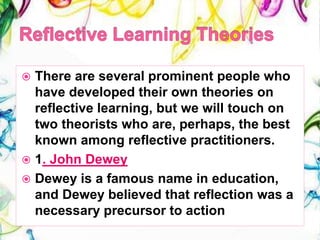  There are several prominent people who
have developed their own theories on
reflective learning, but we will touch on
two theorists who are, perhaps, the best
known among reflective practitioners.
 1. John Dewey
 Dewey is a famous name in education,
and Dewey believed that reflection was a
necessary precursor to action
 