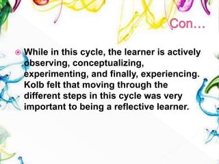  While in this cycle, the learner is actively
observing, conceptualizing,
experimenting, and finally, experiencing.
Kolb felt that moving through the
different steps in this cycle was very
important to being a reflective learner.
 
