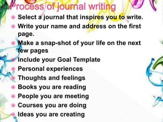  Select a journal that inspires you to write.
 Write your name and address on the first
page.
 Make a snap-shot of your life on the next
few pages
 Include your Goal Template
 Personal experiences
 Thoughts and feelings
 Books you are reading
 People you are meeting
 Courses you are doing
 Ideas you are creating
 
