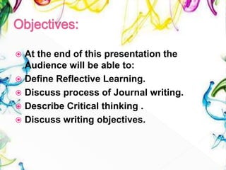  At the end of this presentation the
Audience will be able to:
 Define Reflective Learning.
 Discuss process of Journal writing.
 Describe Critical thinking .
 Discuss writing objectives.
 