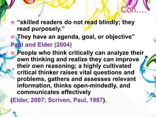  “skilled readers do not read blindly; they
read purposely.”
 They have an agenda, goal, or objective”
Paul and Elder (2004)
 People who think critically can analyze their
own thinking and realize they can improve
their own reasoning; a highly cultivated
critical thinker raises vital questions and
problems, gathers and assesses relevant
information, thinks open-mindedly, and
communicates effectively
(Elder, 2007; Scriven, Paul, 1987).
 