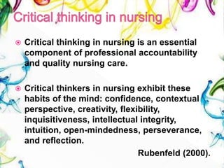  Critical thinking in nursing is an essential
component of professional accountability
and quality nursing care.
 Critical thinkers in nursing exhibit these
habits of the mind: confidence, contextual
perspective, creativity, flexibility,
inquisitiveness, intellectual integrity,
intuition, open-mindedness, perseverance,
and reflection.
Rubenfeld (2000).
 