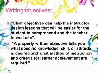  “Clear objectives can help the instructor
design lessons that will be easier for the
student to comprehend and the teacher
to evaluate".
 "A properly written objective tells you
what specific knowledge, skill, or attitude
is desired and what method of instruction
and criteria for learner achievement are
required."
 