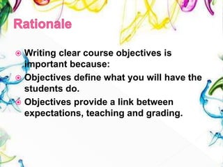  Writing clear course objectives is
important because:
 Objectives define what you will have the
students do.
 Objectives provide a link between
expectations, teaching and grading.
 