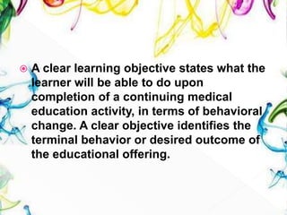  A clear learning objective states what the
learner will be able to do upon
completion of a continuing medical
education activity, in terms of behavioral
change. A clear objective identifies the
terminal behavior or desired outcome of
the educational offering.
 