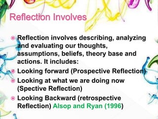  Reflection involves describing, analyzing
and evaluating our thoughts,
assumptions, beliefs, theory base and
actions. It includes:
 Looking forward (Prospective Reflection)
 Looking at what we are doing now
(Spective Reflection)
 Looking Backward (retrospective
Reflection) Alsop and Ryan (1996)
 