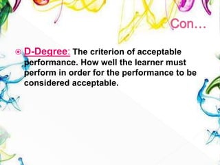  D-Degree: The criterion of acceptable
performance. How well the learner must
perform in order for the performance to be
considered acceptable.
 
