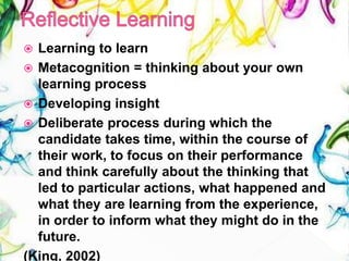  Learning to learn
 Metacognition = thinking about your own
learning process
 Developing insight
 Deliberate process during which the
candidate takes time, within the course of
their work, to focus on their performance
and think carefully about the thinking that
led to particular actions, what happened and
what they are learning from the experience,
in order to inform what they might do in the
future.
(King, 2002)
 