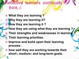  What they are learning ?
 Why they are learning it?
 How they are learning it ?
 How they are using what they are learning ?
 Their strengths and weaknesses in learning .
 Their learning priorities.
 Improve and build upon their learning
process .
 how well they are working towards their
short-, medium- and long-term goals.
 