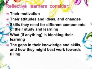  Their motivation
 Their attitudes and ideas, and changes
 Skills they need for different components
of their study and learning
 What (if anything) is blocking their
learning
 The gaps in their knowledge and skills,
and how they might best work towards
filling
 