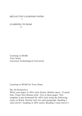 REFLECTIVE LEARNING PAPER
1
LEARNING TO SOAR
4
Learning to SOAR
Your Name
Lawrence Technological University
Learning to SOAR for Your Name
My AI Perspective
Write your paper in APA style format. Double space. 12-point
font. Times New Roman style. Two to three pages. This
template is pre-formatted for APA style using the following
styles in Word: Normal style for each paragraph, Heading 1
style (level 1 heading in APA style), Heading 2 style (level 2
 