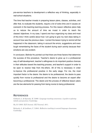 3-5-2011


pre-service teachers to development a reflective way of thinking, especially in
real school situations.

The time that teacher invests in preparing lesson plans, classes, activities, and
after that, to evaluate the students, require a lot of extra time and it causes an
overwork in the teaching learning process. For this reason reflective plans help
us to reduce the amount of time we invest in order to reach the
classes' objectives. In my case, I spend one hour organizing my class and most
of this time I think careful about how I am going to give my next class taking in
account how was the previous class. I correct the lesson trying to remind all that
happened in the classroom, taking in account the errors, suggestions and even
tough remembering the faces of the student during each activity because their
emotions are very evident.

In conclusion, Belinda Ho pointed out that there are three factors that determine
the success of this procedure. Teacher’s desire to grow up in a professional
way of self-development, teacher’s willingness to do important positive chances
in their attitudes toward the teaching process, and teacher’s support in order to
be open to receive help from the others. All of this is necessary in order
to improve the professional practice in the early stage. For me, the most
important factor is the desire: the desire to be professional, the desire to pass
quickly from novice to professional and the desire to become an expert after
becoming a professional. The desire and the process of reflective lesson plans
are the two elements for passing from being novice to being professional.




REFERENCES
Gebhard, J., & Oprandy, R. (1999). Language teaching awareness. A guide to eploring
beliefs and practices. Cambridge.

Ho, B. (1995). ELT Journal. ELT Journal, 4911.

Richards, J., & Lockhart, C. (1994). Reflective teaching in second language classrooms.
Cambridge.




                                                                                          3
 