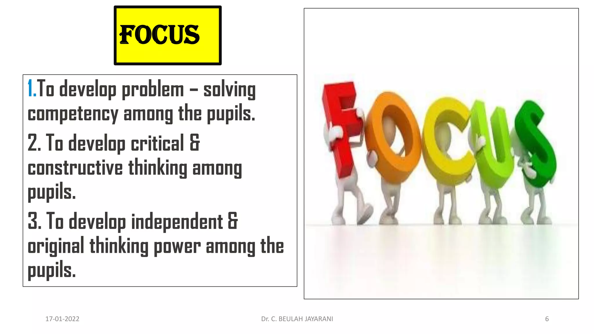 FOCUS
1.To develop problem – solving
competency among the pupils.
2. To develop critical &
constructive thinking among
pupils.
3. To develop independent &
original thinking power among the
pupils.
17-01-2022 Dr. C. BEULAH JAYARANI 6
 