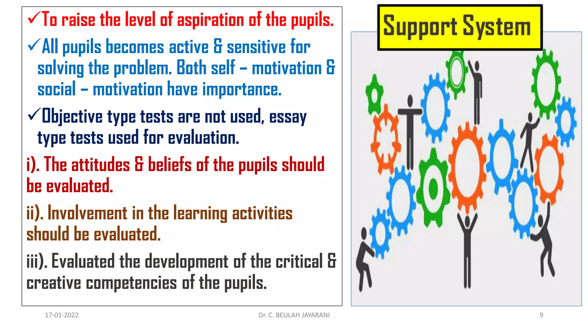 To raise the level of aspiration of the pupils.
All pupils becomes active & sensitive for
solving the problem. Both self – motivation &
social – motivation have importance.
Objective type tests are not used, essay
type tests used for evaluation.
i). The attitudes & beliefs of the pupils should
be evaluated.
ii). Involvement in the learning activities
should be evaluated.
iii). Evaluated the development of the critical &
creative competencies of the pupils.
17-01-2022 Dr. C. BEULAH JAYARANI 9
 