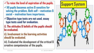 To raise the level of aspiration of the pupils.
All pupils becomes active & sensitive for
solving the problem. Both self – motivation &
social – motivation have importance.
Objective type tests are not used, essay
type tests used for evaluation.
i). The attitudes & beliefs of the pupils should
be evaluated.
ii). Involvement in the learning activities
should be evaluated.
iii). Evaluated the development of the critical &
creative competencies of the pupils.
17-01-2022 Dr. C. BEULAH JAYARANI 9
 