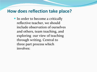 How does reflection take place? In order to become a critically reflective teacher, we should include observation of ourselves and others, team teaching, and exploring  our view of teaching through writing. Central to three part process which involves: 