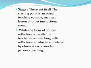 Stage 1  The event itself The starting point is an actual teaching episode, such as a lesson or other instructional event. While the focus of critical reflection is usually the teacher’s own teaching, self-reflection can also be stimulated by observation of another person’s teaching. 