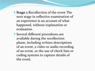Stage 2  Recollection of the event The next stage in reflective examination of an experience is an account of what happened, without explanation or evaluation.  Several different procedures are available during the recollection phase, including written descriptions of an event, a video or audio recording of an event, or the use of check lists or coding systems to capture details of the event. 