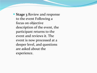 Stage 3  Review and response to the event Following a focus on objective description of the event, the participant returns to the event and reviews it. The event is now processed at a deeper level, and questions are asked about the experience. 
