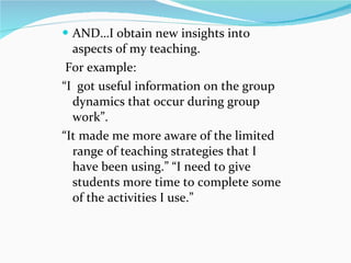 AND…I obtain new insights into aspects of my teaching. For example: “ I  got useful information on the group dynamics that occur during group work ” .  “ It made me more aware of the limited range of teaching strategies that I have been using. ”   “ I need to give students more time to complete some of the activities I use. ”   