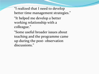 “ I realized that I need to develop better time management strategies.”  “ It helped me develop a better working relationship with a colleague.” “ Some useful broader issues about teaching and the programme came up during the post- observation discussions.” 