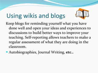 Using wikis and blogs Keep blogs for reminding yourself what you have done well and open your ideas and experiences to discussions to build better ways to improve your teaching.  Self-reporting allows teachers to make a regular assessment of what they are doing in the classroom. Autobiographies, Journal Writing,  etc.. 